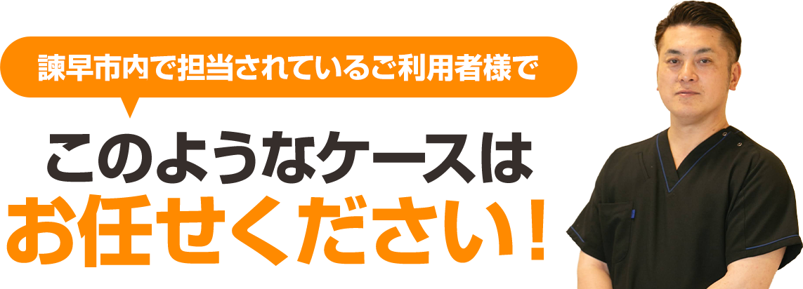 諫早市内で担当されているご利用者様で、このようなケースはお任せください。
